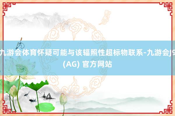 九游会体育怀疑可能与该辐照性超标物联系-九游会J9(AG) 官方网站