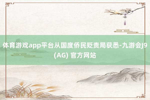 体育游戏app平台从国度侨民贬责局获悉-九游会J9(AG) 官方网站