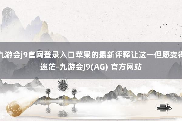 九游会j9官网登录入口苹果的最新评释让这一但愿变得迷茫-九游会J9(AG) 官方网站