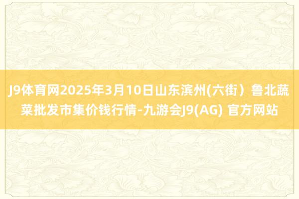 J9体育网2025年3月10日山东滨州(六街）鲁北蔬菜批发市集价钱行情-九游会J9(AG) 官方网站