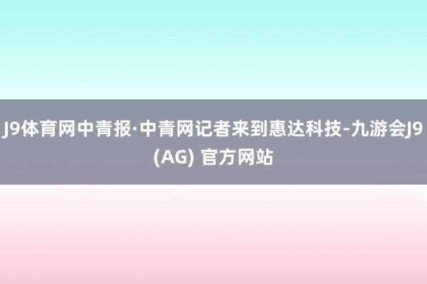J9体育网中青报·中青网记者来到惠达科技-九游会J9(AG) 官方网站
