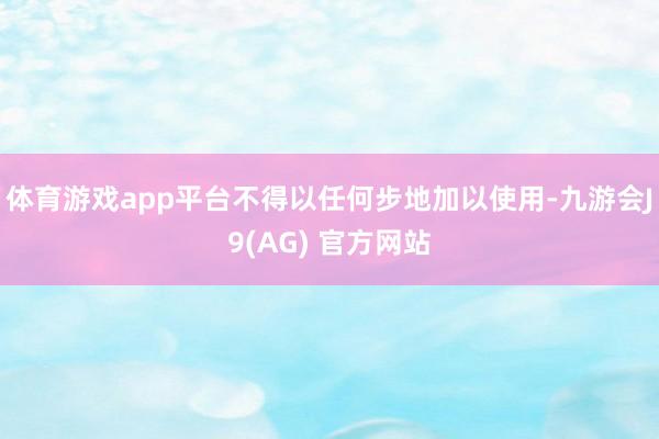 体育游戏app平台不得以任何步地加以使用-九游会J9(AG) 官方网站