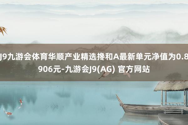 J9九游会体育华顺产业精选搀和A最新单元净值为0.8906元-九游会J9(AG) 官方网站