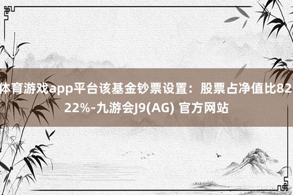 体育游戏app平台该基金钞票设置：股票占净值比82.22%-九游会J9(AG) 官方网站