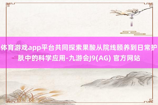 体育游戏app平台共同探索果酸从院线颐养到日常护肤中的科学应用-九游会J9(AG) 官方网站