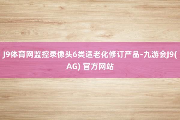 J9体育网监控录像头6类适老化修订产品-九游会J9(AG) 官方网站