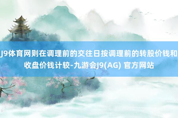 J9体育网则在调理前的交往日按调理前的转股价钱和收盘价钱计较-九游会J9(AG) 官方网站
