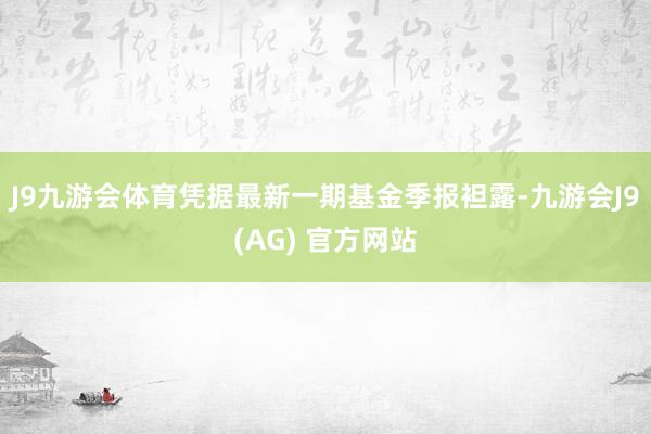 J9九游会体育凭据最新一期基金季报袒露-九游会J9(AG) 官方网站