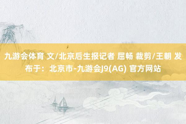 九游会体育 文/北京后生报记者 屈畅 裁剪/王朝 发布于：北京市-九游会J9(AG) 官方网站