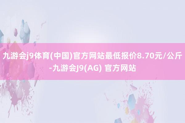 九游会j9体育(中国)官方网站最低报价8.70元/公斤-九游会J9(AG) 官方网站