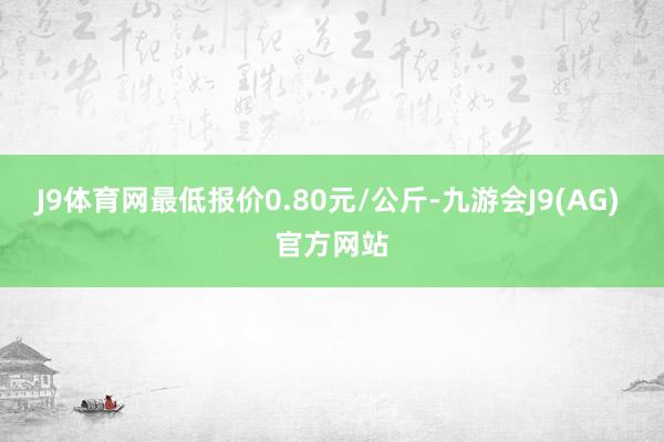 J9体育网最低报价0.80元/公斤-九游会J9(AG) 官方网站