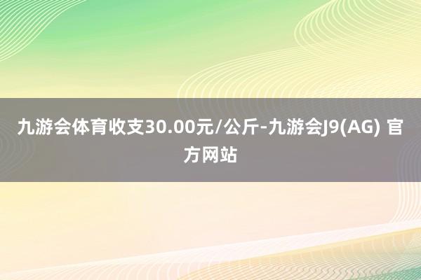九游会体育收支30.00元/公斤-九游会J9(AG) 官方网站