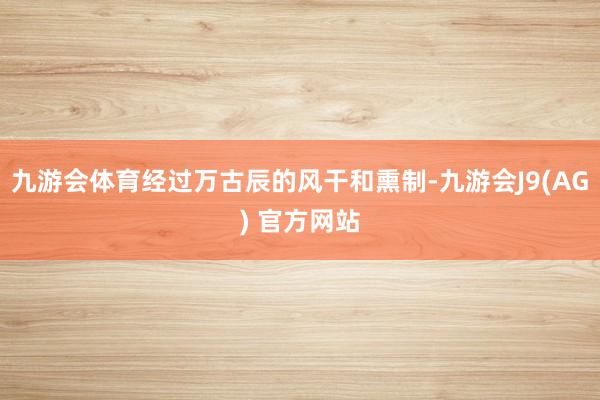 九游会体育经过万古辰的风干和熏制-九游会J9(AG) 官方网站