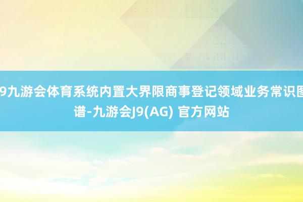 J9九游会体育系统内置大界限商事登记领域业务常识图谱-九游会J9(AG) 官方网站