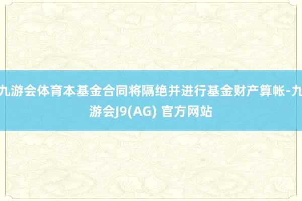 九游会体育本基金合同将隔绝并进行基金财产算帐-九游会J9(AG) 官方网站