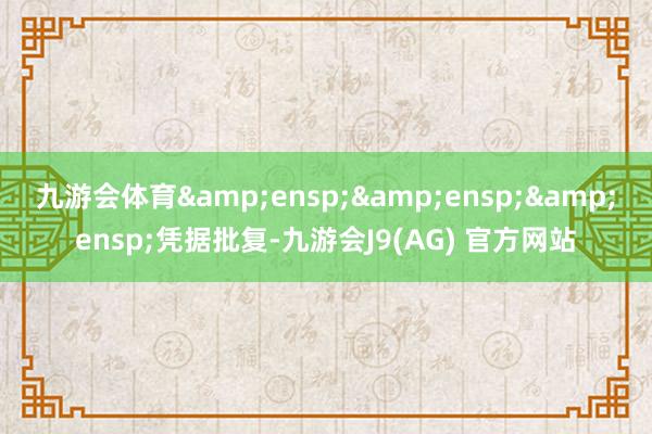 九游会体育&ensp;&ensp;&ensp;凭据批复-九游会J9(AG) 官方网站