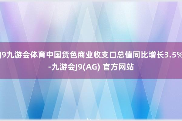 J9九游会体育中国货色商业收支口总值同比增长3.5%-九游会J9(AG) 官方网站