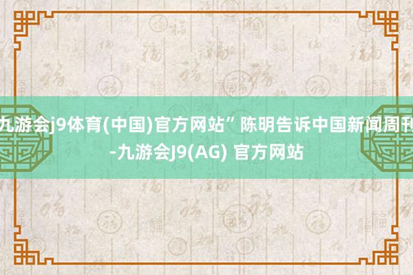 九游会j9体育(中国)官方网站”陈明告诉中国新闻周刊-九游会J9(AG) 官方网站