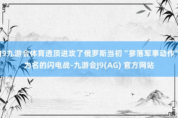 J9九游会体育透顶进攻了俄罗斯当初“寥落军事动作”为名的闪电战-九游会J9(AG) 官方网站