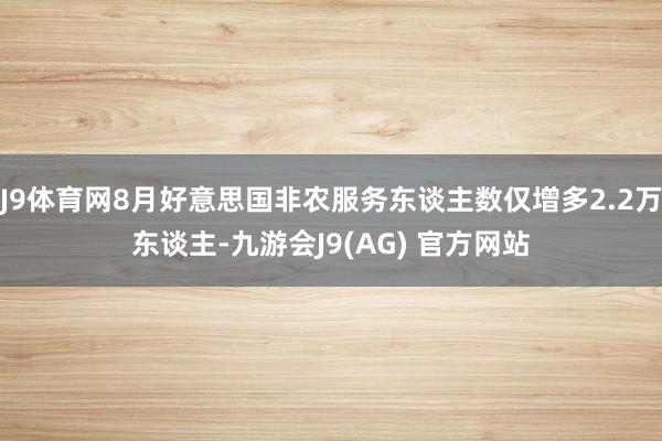 J9体育网8月好意思国非农服务东谈主数仅增多2.2万东谈主-九游会J9(AG) 官方网站