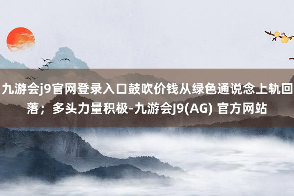 九游会j9官网登录入口鼓吹价钱从绿色通说念上轨回落；多头力量积极-九游会J9(AG) 官方网站