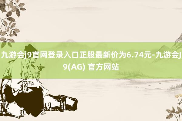 九游会j9官网登录入口正股最新价为6.74元-九游会J9(AG) 官方网站