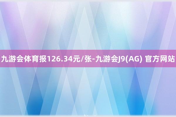 九游会体育报126.34元/张-九游会J9(AG) 官方网站