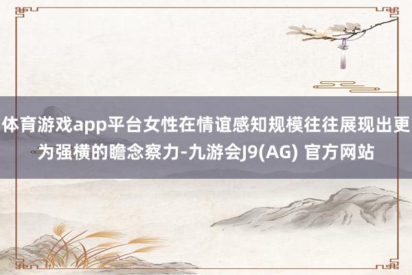 体育游戏app平台女性在情谊感知规模往往展现出更为强横的瞻念察力-九游会J9(AG) 官方网站
