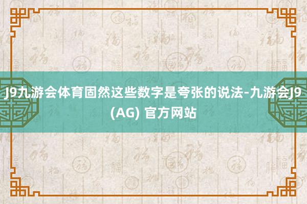 J9九游会体育固然这些数字是夸张的说法-九游会J9(AG) 官方网站