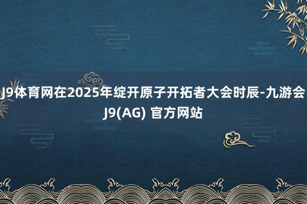 J9体育网在2025年绽开原子开拓者大会时辰-九游会J9(AG) 官方网站