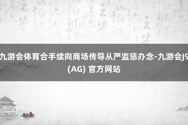 九游会体育合手续向商场传导从严监惩办念-九游会J9(AG) 官方网站