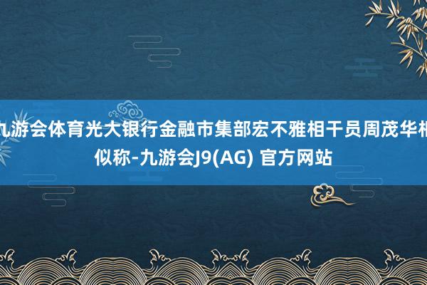 九游会体育光大银行金融市集部宏不雅相干员周茂华相似称-九游会J9(AG) 官方网站