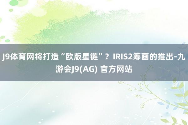J9体育网将打造“欧版星链”？IRIS2筹画的推出-九游会J9(AG) 官方网站