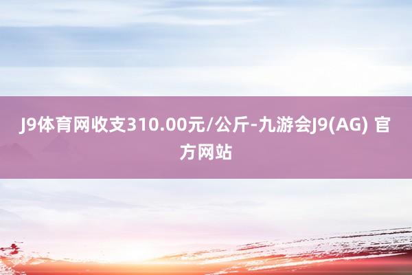 J9体育网收支310.00元/公斤-九游会J9(AG) 官方网站