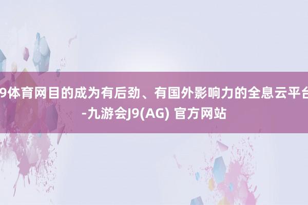 J9体育网目的成为有后劲、有国外影响力的全息云平台-九游会J9(AG) 官方网站