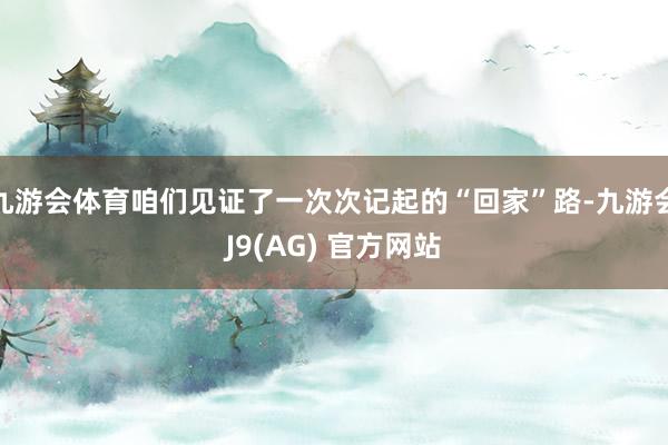 九游会体育咱们见证了一次次记起的“回家”路-九游会J9(AG) 官方网站