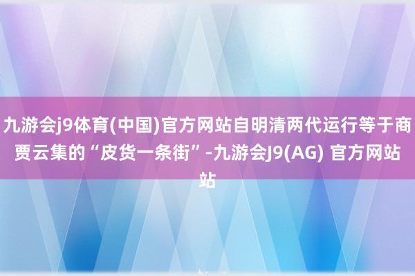 九游会j9体育(中国)官方网站自明清两代运行等于商贾云集的“皮货一条街”-九游会J9(AG) 官方网站