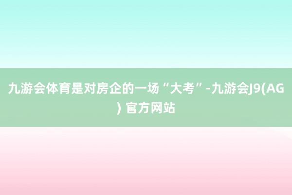 九游会体育是对房企的一场“大考”-九游会J9(AG) 官方网站