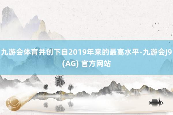 九游会体育并创下自2019年来的最高水平-九游会J9(AG) 官方网站
