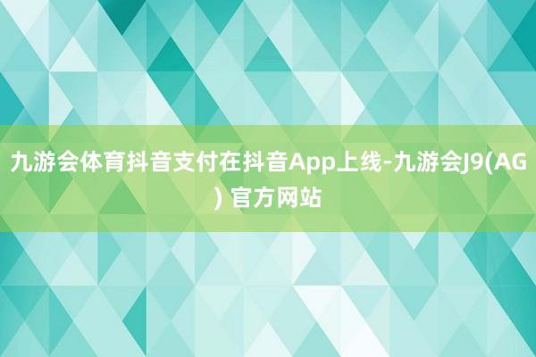九游会体育抖音支付在抖音App上线-九游会J9(AG) 官方网站