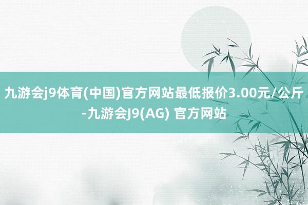 九游会j9体育(中国)官方网站最低报价3.00元/公斤-九游会J9(AG) 官方网站