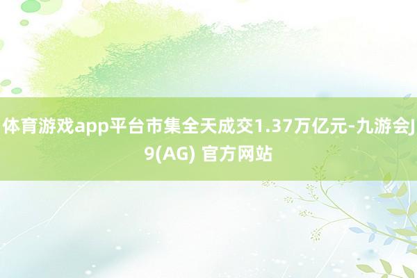 体育游戏app平台市集全天成交1.37万亿元-九游会J9(AG) 官方网站