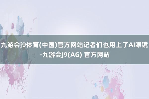 九游会j9体育(中国)官方网站记者们也用上了AI眼镜-九游会J9(AG) 官方网站