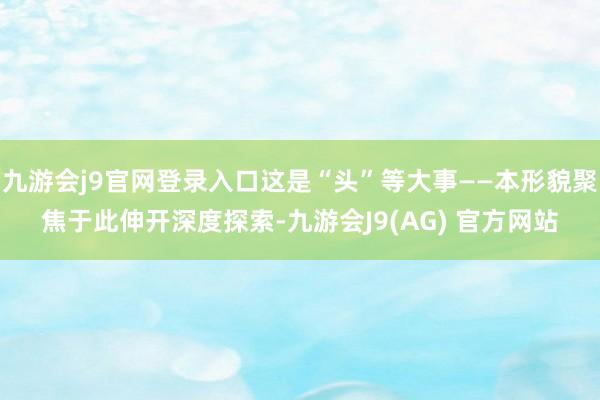 九游会j9官网登录入口这是“头”等大事——本形貌聚焦于此伸开深度探索-九游会J9(AG) 官方网站
