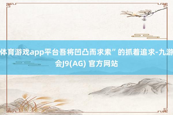 体育游戏app平台吾将凹凸而求索”的抓着追求-九游会J9(AG) 官方网站