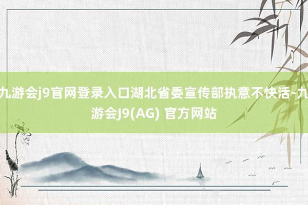 九游会j9官网登录入口湖北省委宣传部执意不快活-九游会J9(AG) 官方网站
