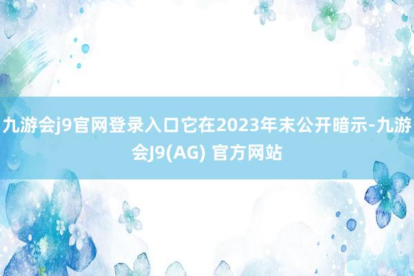 九游会j9官网登录入口它在2023年末公开暗示-九游会J9(AG) 官方网站