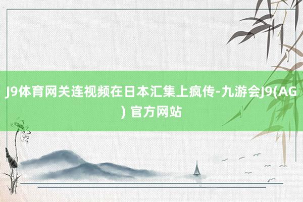 J9体育网关连视频在日本汇集上疯传-九游会J9(AG) 官方网站