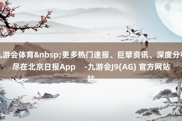 九游会体育更多热门速报、巨擘资讯、深度分析尽在北京日报App    -九游会J9(AG) 官方网站