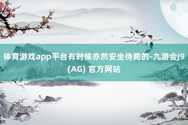 体育游戏app平台有时候亦然安坐待毙的-九游会J9(AG) 官方网站